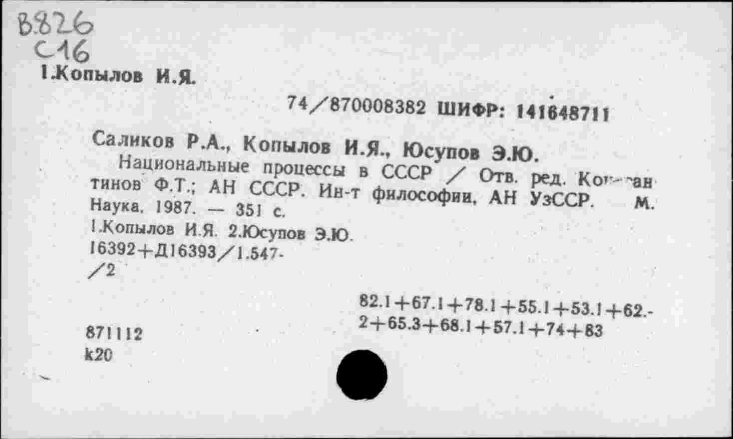 ﻿
С16
I .Копылов И.Я.
74/870008382 ШИФР: 141648711
Саликов Р.А., Копылов И.Я., Юсупов Э.Ю.
Национальные процессы в СССР / Отв. пел. Ко,--тинов Ф.ТАН СССР. Ин-т философии, АН УзССР Наука. 1987. — 351 с.
'ан
М.
1.Копылов И Я 2.Юсупов Э.Ю 16392+Д16393/1.547-/2
871112
К20
82.1 4-67.1 +78.1 +55.1+53.1+62,-
2+65.3+68.1+57.1+74+83